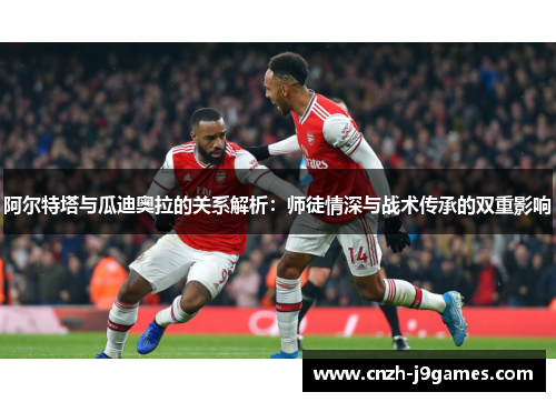 阿尔特塔与瓜迪奥拉的关系解析:师徒情深与战术传承的双重影响