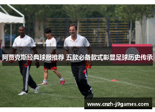 阿贾克斯经典球服推荐 五款必备款式彰显足球历史传承