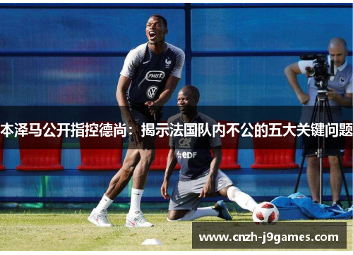 本泽马公开指控德尚：揭示法国队内不公的五大关键问题