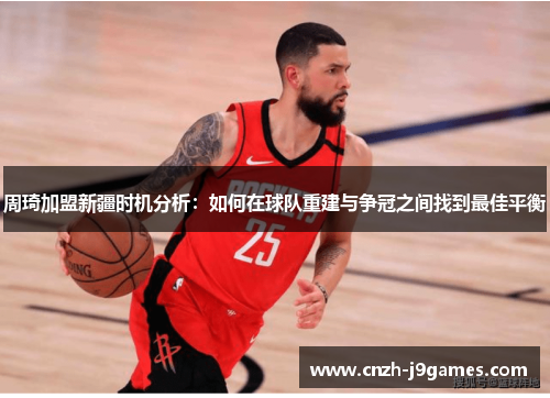 周琦加盟新疆时机分析：如何在球队重建与争冠之间找到最佳平衡