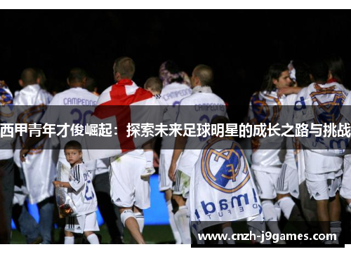 西甲青年才俊崛起:探索未来足球明星的成长之路与挑战 西甲青年才俊崛起:探索未来足球明星的成长之路与挑战