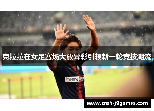 克拉拉在女足赛场大放异彩引领新一轮竞技潮流 克拉拉在女足赛场大放异彩引领新一轮竞技潮流