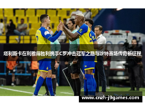塔利斯卡在利雅得胜利携手C罗冲击冠军之路与沙特赛场传奇新征程 塔利斯卡在利雅得胜利携手C罗冲击冠军之路与沙特赛场传奇新征程