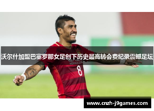 沃尔什加盟巴塞罗那女足创下历史最高转会费纪录震撼足坛