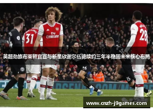 英超劲旅布莱顿官宣与新星欣谢尔伍德续约三年半稳固未来核心布局