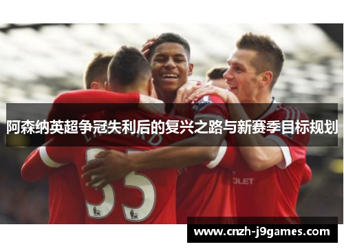 阿森纳英超争冠失利后的复兴之路与新赛季目标规划